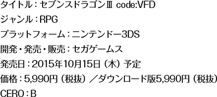 タイトル：セブンスドラゴンⅢ code:VFD ジャンル：RPG プラットフォーム：ニンテンドー3DS 開発・発売・販売：セガゲームス 発売日：2015年10月15日（木）予定 価格：5,990円（税抜）／ダウンロード版5,990円（税抜） CERO：B