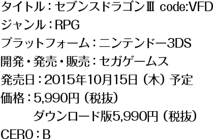 タイトル：セブンスドラゴンⅢ code:VFD/ジャンル：RPG/プラットフォーム：ニンテンドー3DS/開発・発売・販売：セガゲームス/発売日：2015年10月15日（木）予定/価格：5,990円（税抜）/ダウンロード版5,990円（税抜）/CERO：B